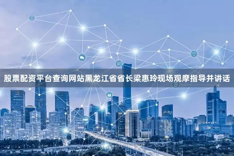 股票配资平台查询网站黑龙江省省长梁惠玲现场观摩指导并讲话