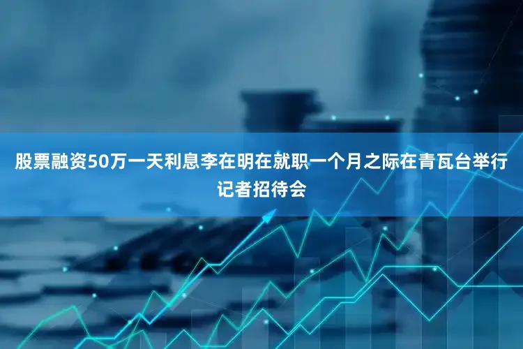 股票融资50万一天利息李在明在就职一个月之际在青瓦台举行记者招待会