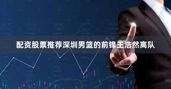 配资股票推荐深圳男篮的前锋王浩然离队