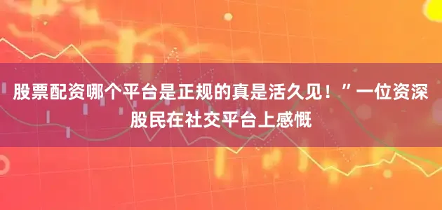 股票配资哪个平台是正规的真是活久见！”一位资深股民在社交平台上感慨