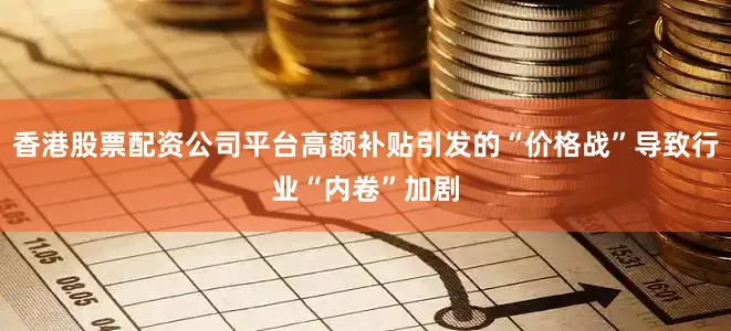 香港股票配资公司平台高额补贴引发的“价格战”导致行业“内卷”加剧
