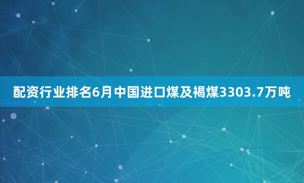 配资行业排名6月中国进口煤及褐煤3303.7万吨