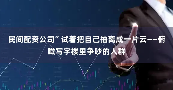 民间配资公司”试着把自己抽离成一片云——俯瞰写字楼里争吵的人群