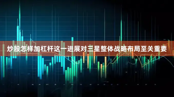 炒股怎样加杠杆这一进展对三星整体战略布局至关重要