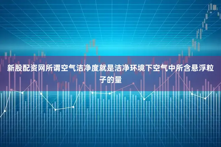 新股配资网所谓空气洁净度就是洁净环境下空气中所含悬浮粒子的量