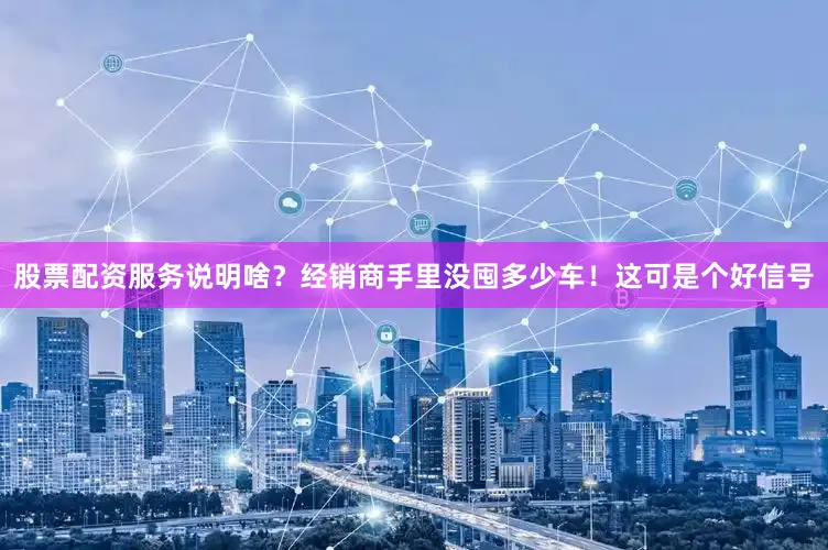股票配资服务说明啥？经销商手里没囤多少车！这可是个好信号