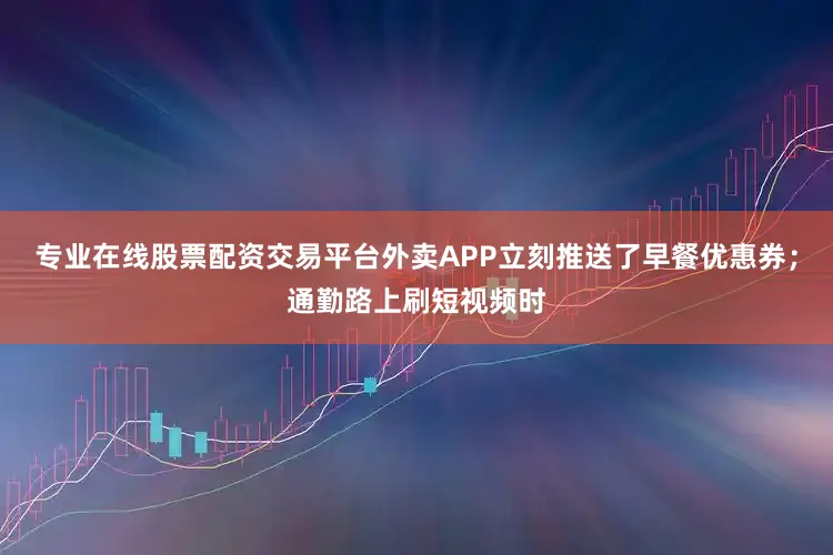 专业在线股票配资交易平台外卖APP立刻推送了早餐优惠券；通勤路上刷短视频时