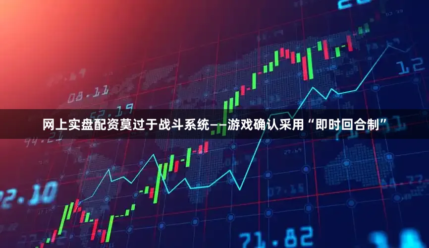 网上实盘配资莫过于战斗系统——游戏确认采用“即时回合制”