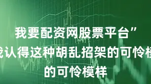 我要配资网股票平台”“我认得这种胡乱招架的可怜模样