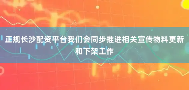 正规长沙配资平台我们会同步推进相关宣传物料更新和下架工作