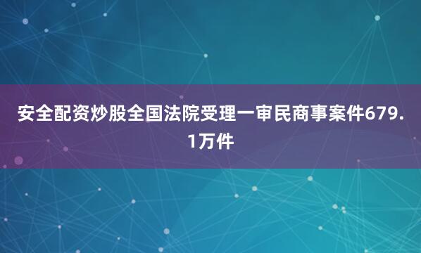 安全配资炒股全国法院受理一审民商事案件679.1万件