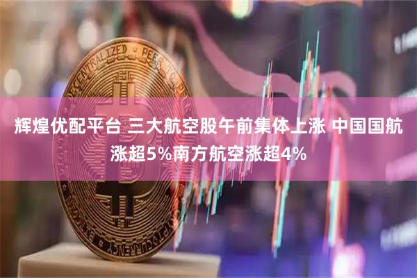辉煌优配平台 三大航空股午前集体上涨 中国国航涨超5%南方航空涨超4%