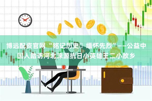 博远配资官网 “铭记历史・缅怀先烈”——公益中国人踏访河北涞源抗日小英雄王二小故乡