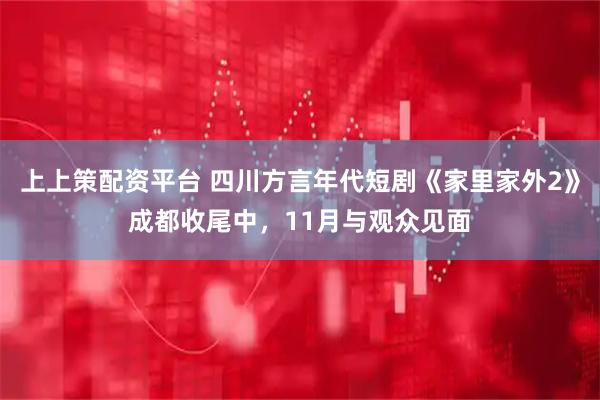 上上策配资平台 四川方言年代短剧《家里家外2》成都收尾中，11月与观众见面