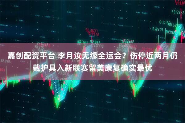 嘉创配资平台 李月汝无缘全运会？伤停近两月仍戴护具入新联赛留美康复确实最优