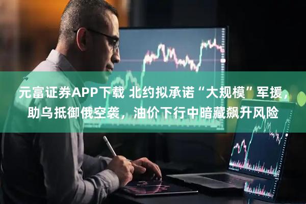 元富证券APP下载 北约拟承诺“大规模”军援，助乌抵御俄空袭，油价下行中暗藏飙升风险