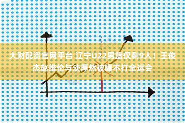 大财配资官网平台 辽宁U22男篮仅剩9人！王俊杰赵维伦与淡厚然被曝不打全运会