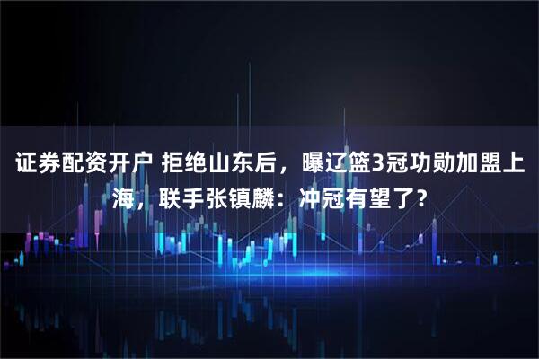 证券配资开户 拒绝山东后，曝辽篮3冠功勋加盟上海，联手张镇麟：冲冠有望了？