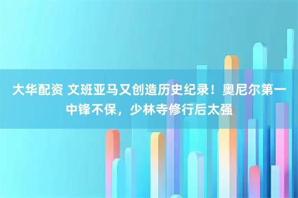 大华配资 文班亚马又创造历史纪录！奥尼尔第一中锋不保，少林寺修行后太强