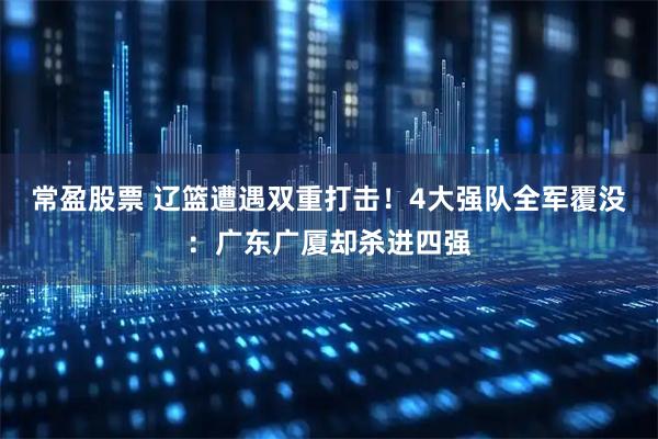 常盈股票 辽篮遭遇双重打击！4大强队全军覆没：广东广厦却杀进四强
