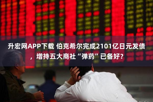 升宏网APP下载 伯克希尔完成2101亿日元发债，增持五大商社“弹药”已备好？