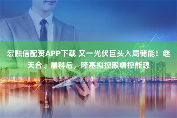 宏融信配资APP下载 又一光伏巨头入局储能！继天合、晶科后，隆基拟控股精控能源