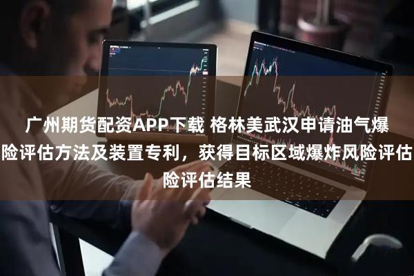 广州期货配资APP下载 格林美武汉申请油气爆炸风险评估方法及装置专利，获得目标区域爆炸风险评估结果