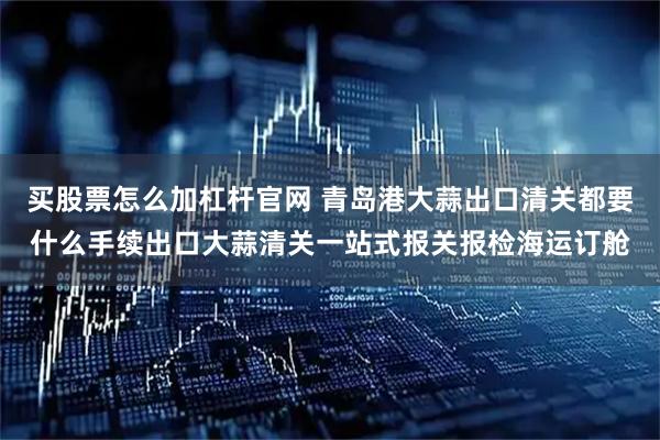 买股票怎么加杠杆官网 青岛港大蒜出口清关都要什么手续出口大蒜清关一站式报关报检海运订舱