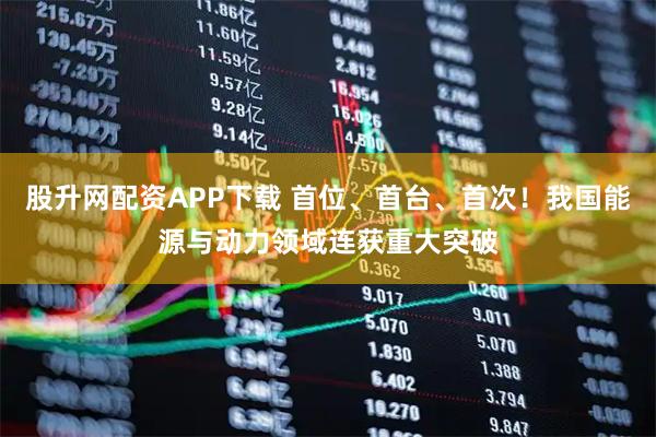 股升网配资APP下载 首位、首台、首次！我国能源与动力领域连获重大突破