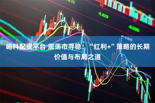 峪科配资平台 震荡市寻稳：“红利+”策略的长期价值与布局之道