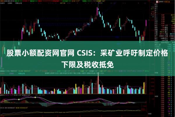 股票小额配资网官网 CSIS：采矿业呼吁制定价格下限及税收抵免