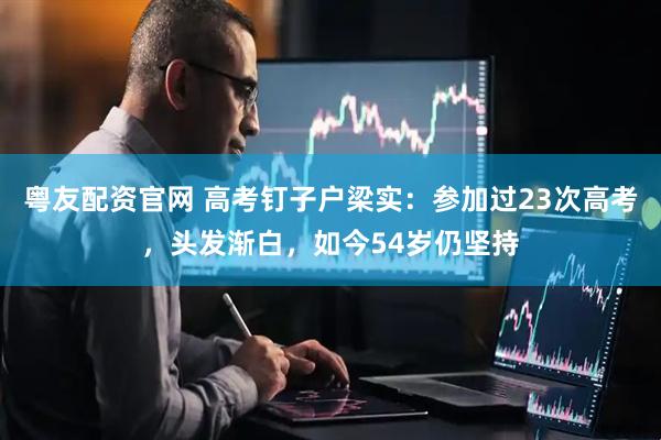 粤友配资官网 高考钉子户梁实：参加过23次高考，头发渐白，如今54岁仍坚持