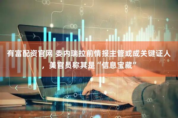 有富配资官网 委内瑞拉前情报主管或成关键证人，美官员称其是“信息宝藏”