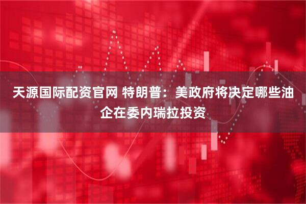 天源国际配资官网 特朗普：美政府将决定哪些油企在委内瑞拉投资