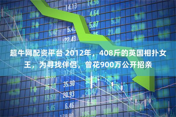 超牛网配资平台 2012年，408斤的英国相扑女王，为寻找伴侣，曾花900万公开招亲