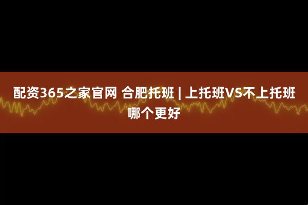 配资365之家官网 合肥托班 | 上托班VS不上托班哪个更好