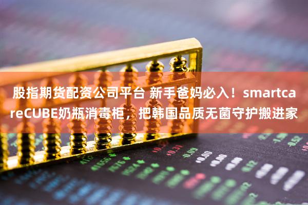 股指期货配资公司平台 新手爸妈必入！smartcareCUBE奶瓶消毒柜，把韩国品质无菌守护搬进家